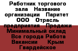 Работник торгового зала › Название организации ­ Паритет, ООО › Отрасль предприятия ­ Продажи › Минимальный оклад ­ 1 - Все города Работа » Вакансии   . Крым,Гвардейское